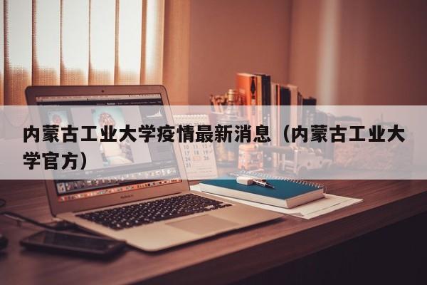 内蒙古工业大学疫情最新消息（内蒙古工业大学官方）