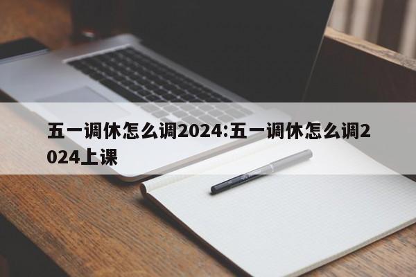 五一调休怎么调2024:五一调休怎么调2024上课