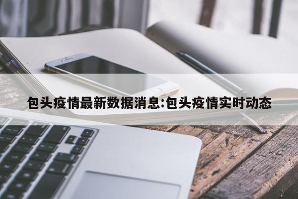 包头疫情最新数据消息:包头疫情实时动态