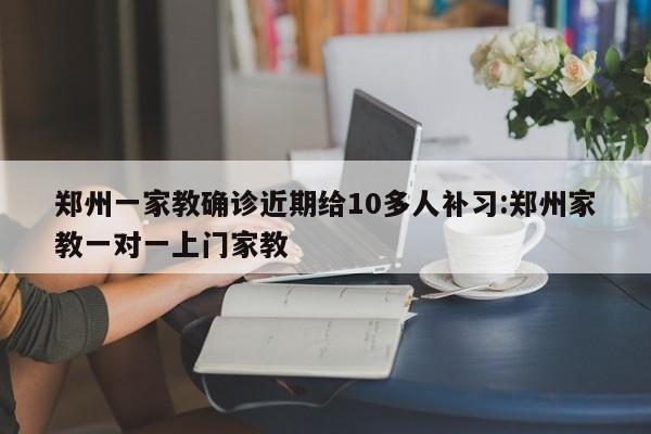 郑州一家教确诊近期给10多人补习:郑州家教一对一上门家教