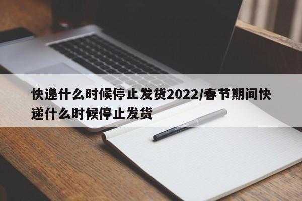 快递什么时候停止发货2022/春节期间快递什么时候停止发货