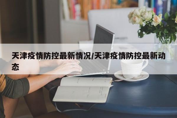 天津疫情防控最新情况/天津疫情防控最新动态