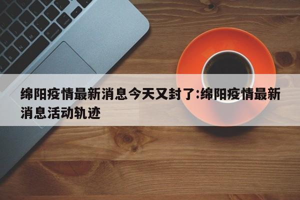 绵阳疫情最新消息今天又封了:绵阳疫情最新消息活动轨迹