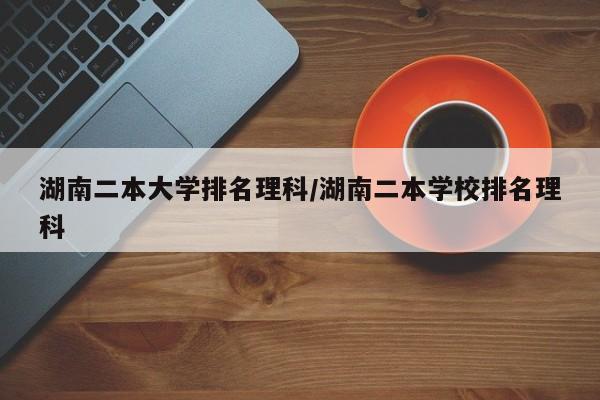 湖南二本大学排名理科/湖南二本学校排名理科