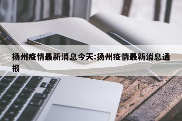 扬州疫情最新消息今天:扬州疫情最新消息通报