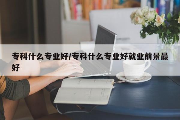 专科什么专业好/专科什么专业好就业前景最好