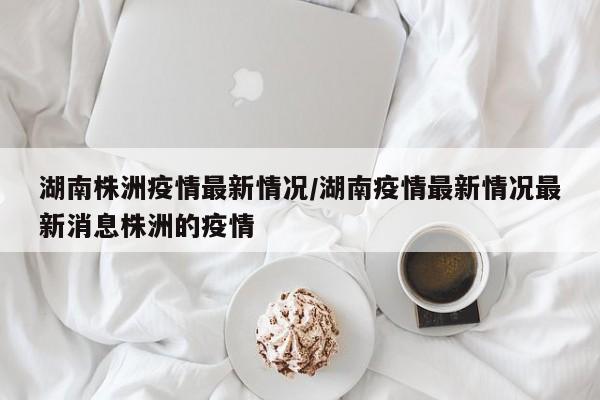 湖南株洲疫情最新情况/湖南疫情最新情况最新消息株洲的疫情
