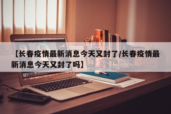 【长春疫情最新消息今天又封了/长春疫情最新消息今天又封了吗】