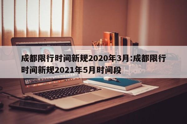 成都限行时间新规2020年3月:成都限行时间新规2021年5月时间段