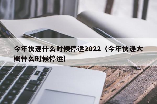 今年快递什么时候停运2022（今年快递大概什么时候停运）