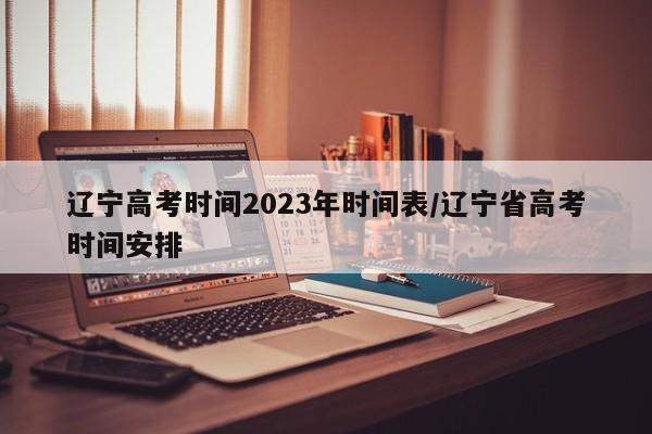 辽宁高考时间2023年时间表/辽宁省高考时间安排
