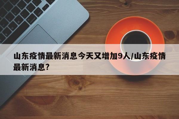 山东疫情最新消息今天又增加9人/山东疫情最新消息?