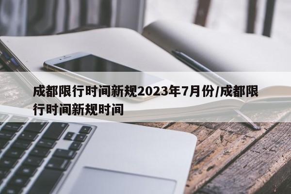 成都限行时间新规2023年7月份/成都限行时间新规时间