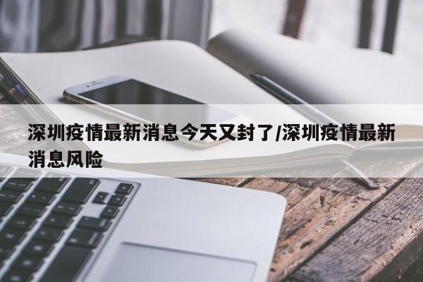 深圳疫情最新消息今天又封了/深圳疫情最新消息风险