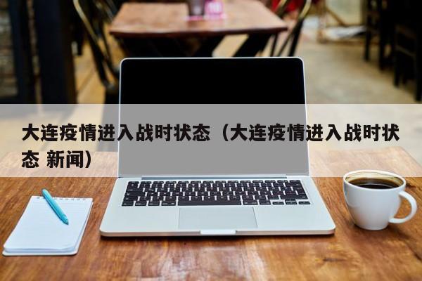 大连疫情进入战时状态(大连疫情进入战时状态 新闻)
