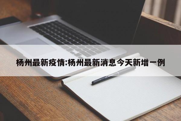 杨州最新疫情:杨州最新消息今天新增一例