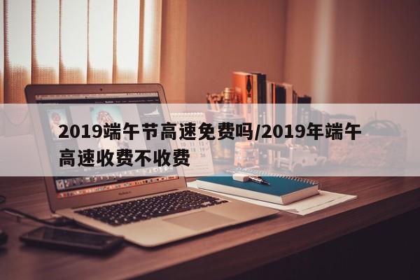 2019端午节高速免费吗/2019年端午高速收费不收费