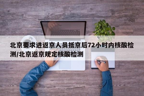 北京要求进返京人员抵京后72小时内核酸检测/北京返京规定核酸检测