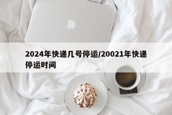 2024年快递几号停运/20021年快递停运时间