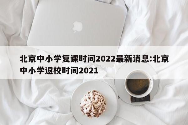 北京中小学复课时间2022最新消息:北京中小学返校时间2021