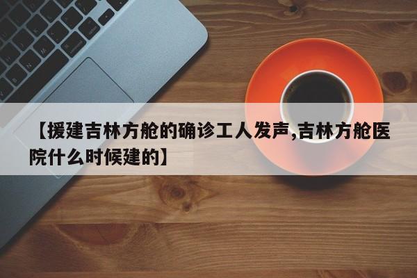 【援建吉林方舱的确诊工人发声,吉林方舱医院什么时候建的】
