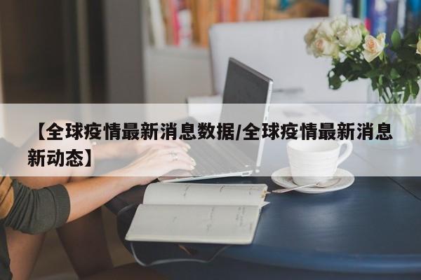 【全球疫情最新消息数据/全球疫情最新消息新动态】