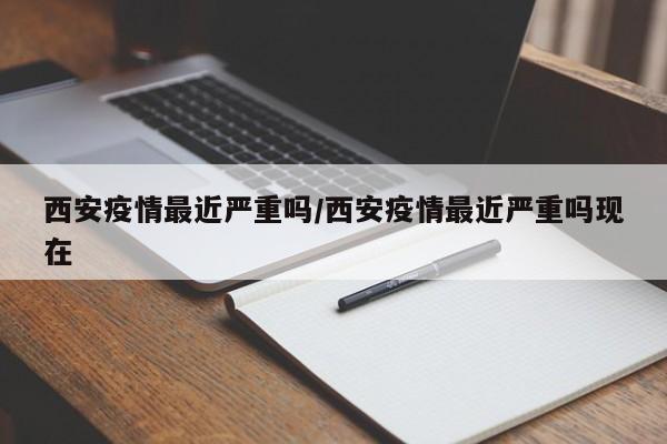 西安疫情最近严重吗/西安疫情最近严重吗现在