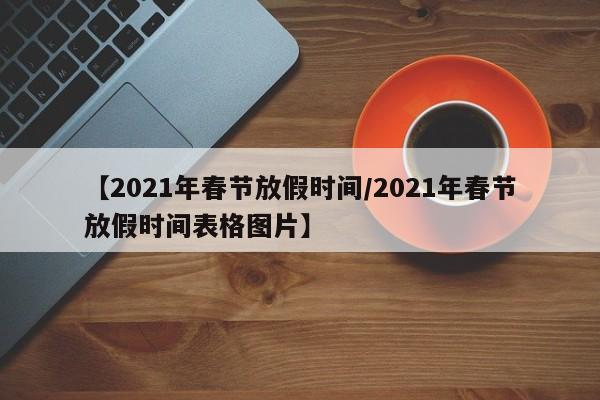【2021年春节放假时间/2021年春节放假时间表格图片】