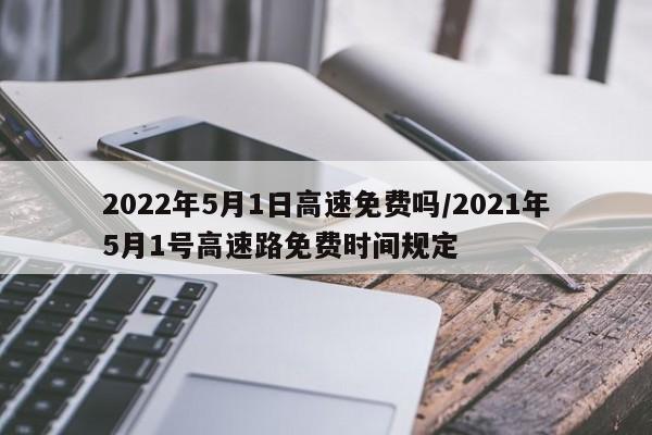 2022年5月1日高速免费吗/2021年5月1号高速路免费时间规定