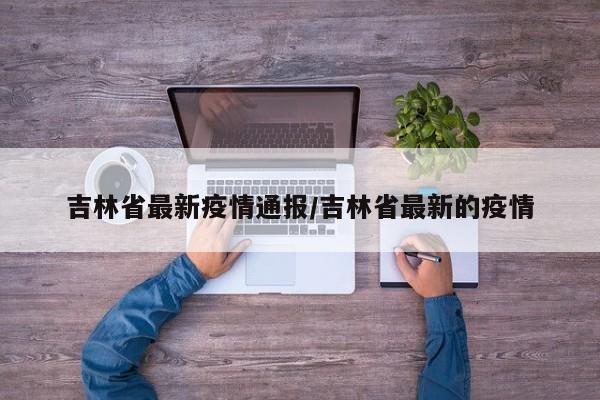 吉林省最新疫情通报/吉林省最新的疫情