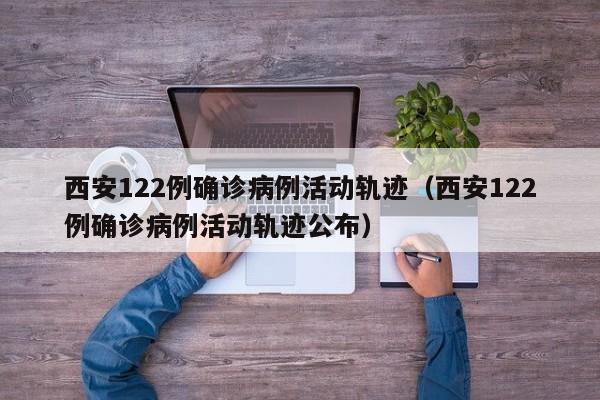 西安122例确诊病例活动轨迹(西安122例确诊病例活动轨迹公布)