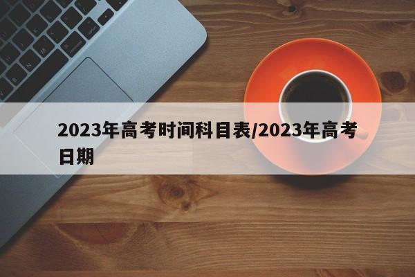 2023年高考时间科目表/2023年高考日期
