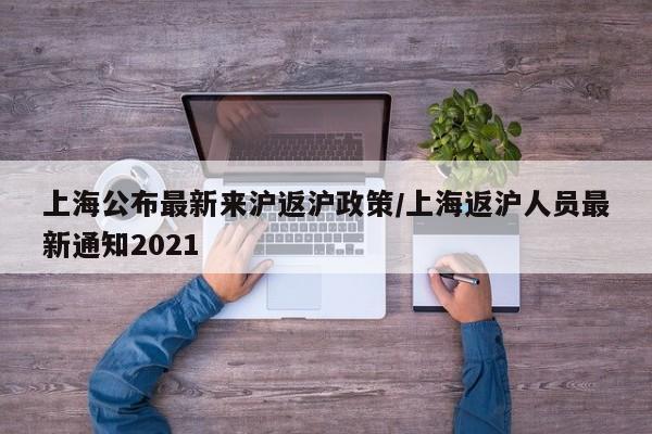 上海公布最新来沪返沪政策/上海返沪人员最新通知2021