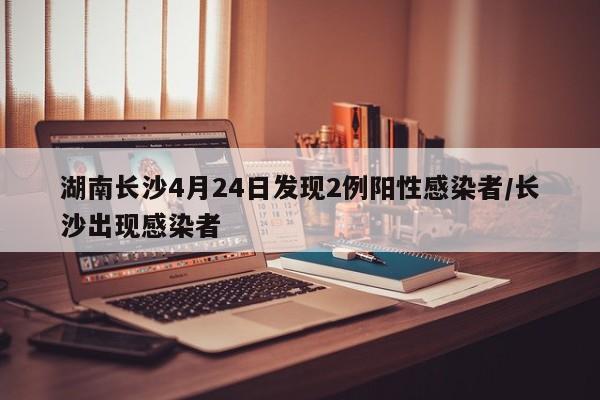 湖南长沙4月24日发现2例阳性感染者/长沙出现感染者