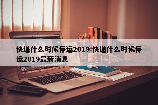 快递什么时候停运2019:快递什么时候停运2019最新消息