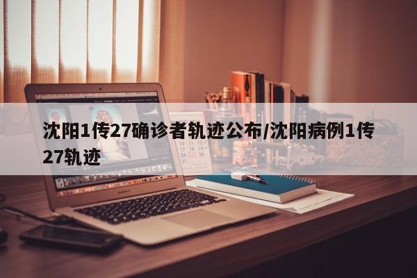 沈阳1传27确诊者轨迹公布/沈阳病例1传27轨迹