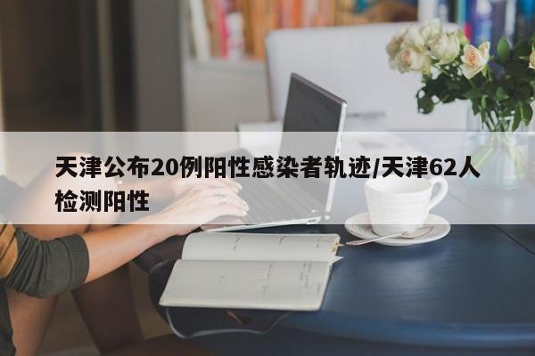 天津公布20例阳性感染者轨迹/天津62人检测阳性